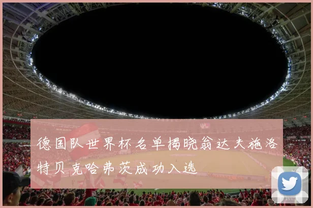 德国队世界杯名单揭晓翁达夫施洛特贝克哈弗茨成功入选