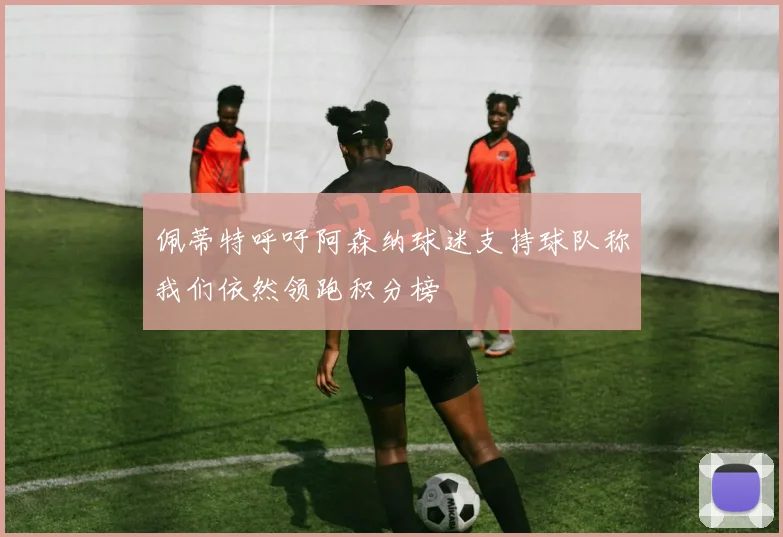 佩蒂特呼吁阿森纳球迷支持球队称我们依然领跑积分榜