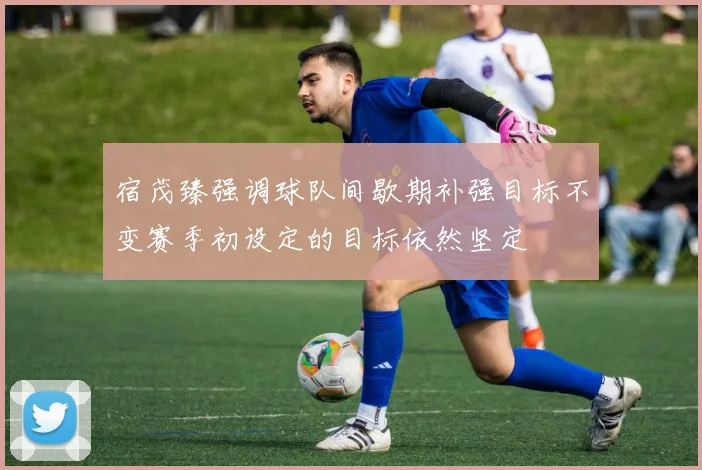 宿茂臻强调球队间歇期补强目标不变赛季初设定的目标依然坚定
