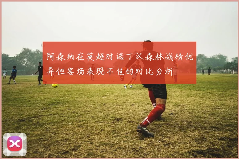 阿森纳在英超对诺丁汉森林战绩优异但客场表现不佳的对比分析