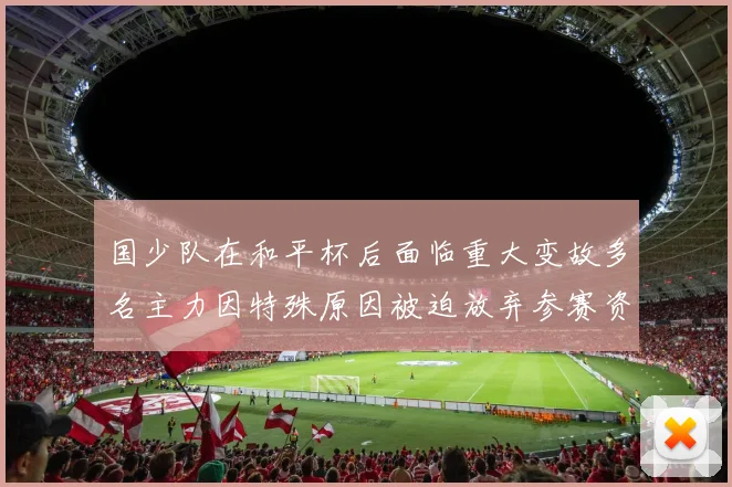 国少队在和平杯后面临重大变故多名主力因特殊原因被迫放弃参赛资格