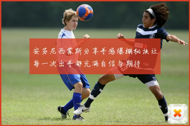 安芬尼西蒙斯分享手感爆棚秘诀让每一次出手都充满自信与期待