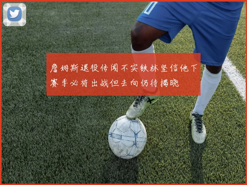 詹姆斯退役传闻不实铁林坚信他下赛季必将出战但去向仍待揭晓