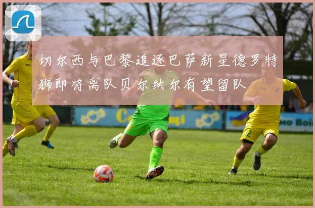 切尔西与巴黎追逐巴萨新星德罗特狮即将离队贝尔纳尔有望留队