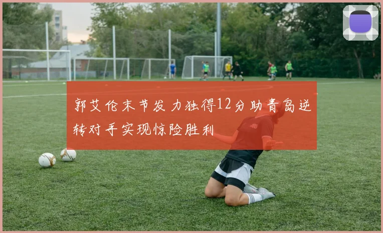 郭艾伦末节发力独得12分助青岛逆转对手实现惊险胜利