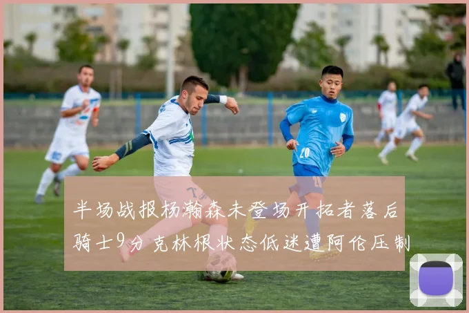 半场战报杨瀚森未登场开拓者落后骑士9分克林根状态低迷遭阿伦压制