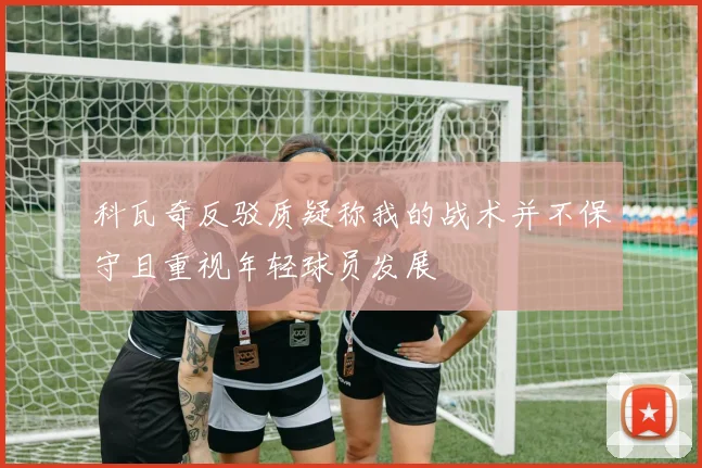 科瓦奇反驳质疑称我的战术并不保守且重视年轻球员发展