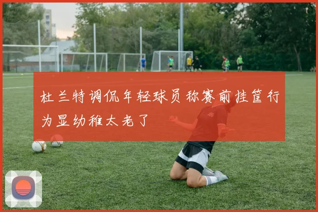 杜兰特调侃年轻球员称赛前挂筐行为显幼稚太老了