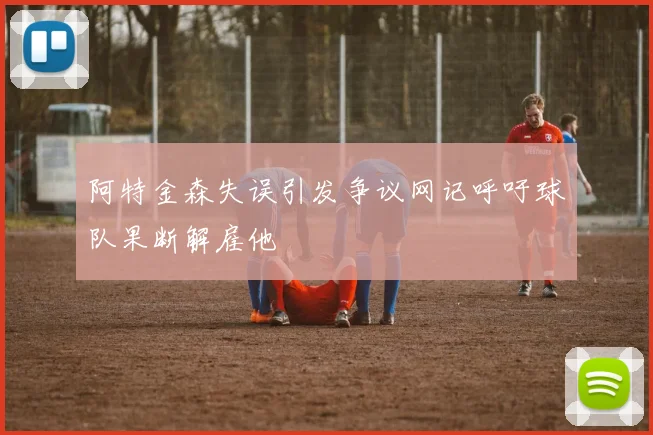 阿特金森失误引发争议网记呼吁球队果断解雇他