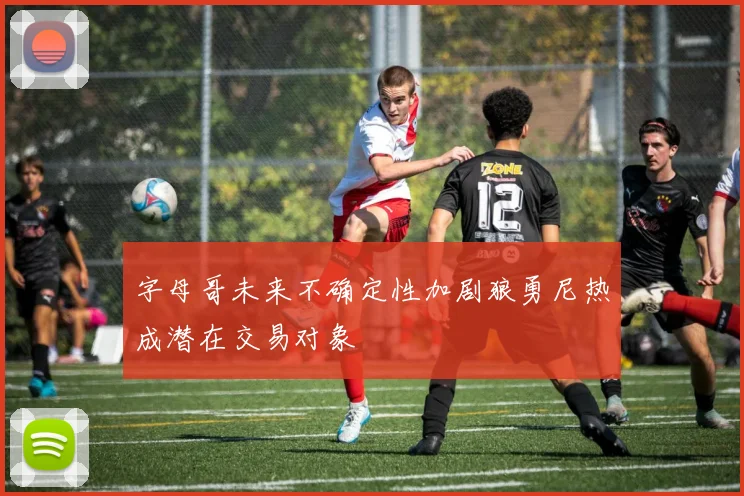 字母哥未来不确定性加剧狼勇尼热成潜在交易对象