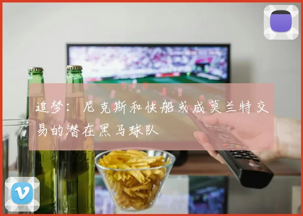 追梦：尼克斯和快船或成莫兰特交易的潜在黑马球队