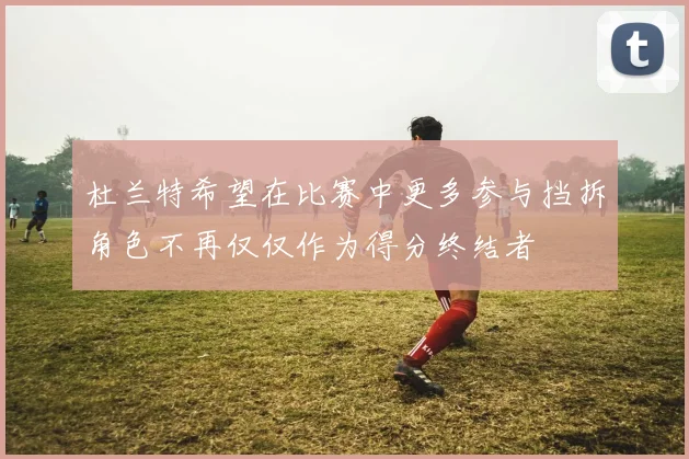 杜兰特希望在比赛中更多参与挡拆角色不再仅仅作为得分终结者
