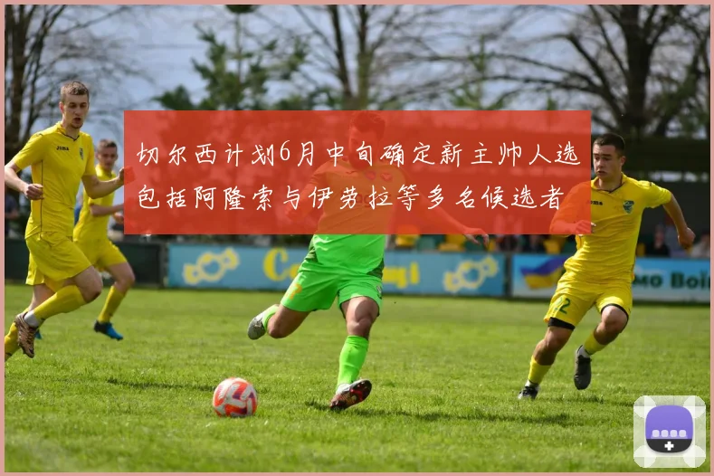 切尔西计划6月中旬确定新主帅人选包括阿隆索与伊劳拉等多名候选者