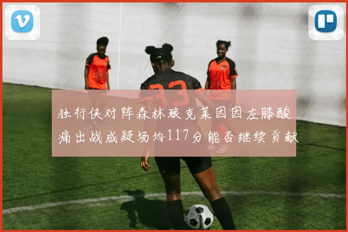 独行侠对阵森林狼克莱因因左膝酸痛出战成疑场均117分能否继续贡献