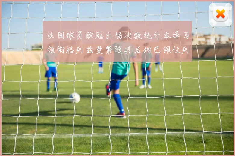 法国球员欧冠出场次数统计本泽马领衔格列兹曼紧随其后姆巴佩位列第五