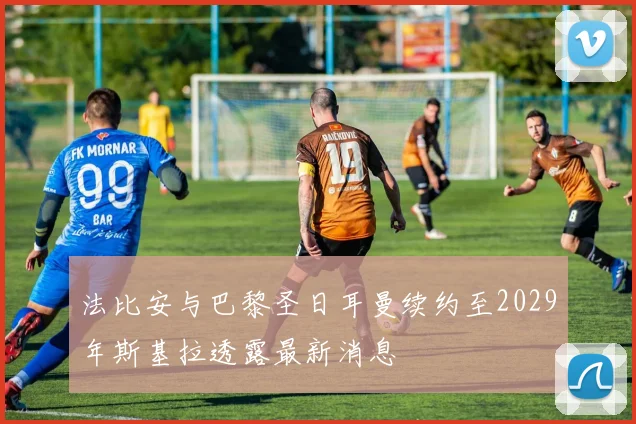 法比安与巴黎圣日耳曼续约至2029年斯基拉透露最新消息