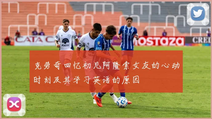 克劳奇回忆初见阿隆索女友的心动时刻及其学习英语的原因