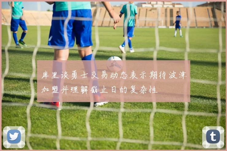 库里谈勇士交易动态表示期待波津加盟并理解截止日的复杂性