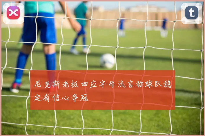 尼克斯老板回应字母流言称球队稳定有信心争冠