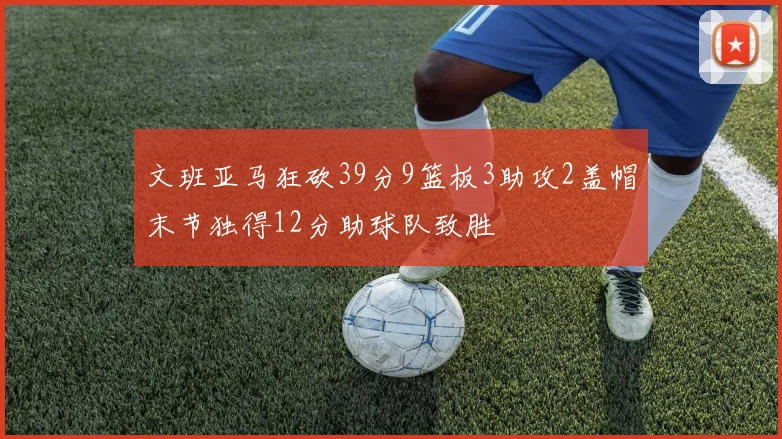 文班亚马狂砍39分9篮板3助攻2盖帽末节独得12分助球队致胜