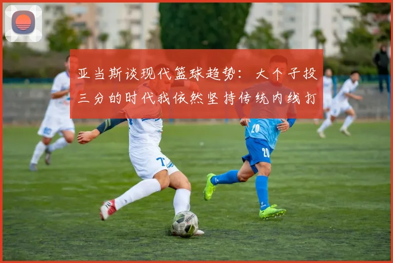 亚当斯谈现代篮球趋势：大个子投三分的时代我依然坚持传统内线打法